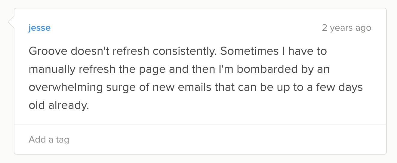 "Groove doesn't refresh consistently. Sometimes I have to manually refresh the page and then I'm bombarded by an overwhelming surge of new emails that can be up to a few days old already."